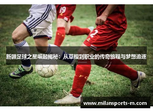 新疆足球之星崛起揭秘：从草根到职业的传奇旅程与梦想追逐