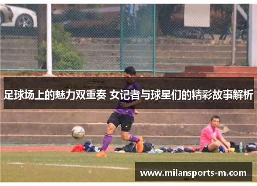 足球场上的魅力双重奏 女记者与球星们的精彩故事解析