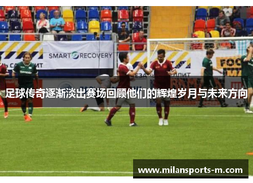 足球传奇逐渐淡出赛场回顾他们的辉煌岁月与未来方向