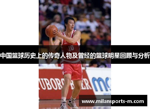中国篮球历史上的传奇人物及曾经的篮球明星回顾与分析