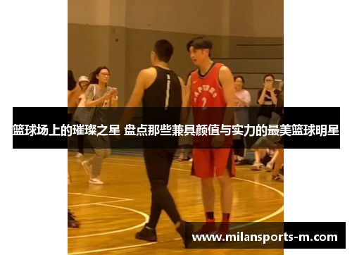 篮球场上的璀璨之星 盘点那些兼具颜值与实力的最美篮球明星