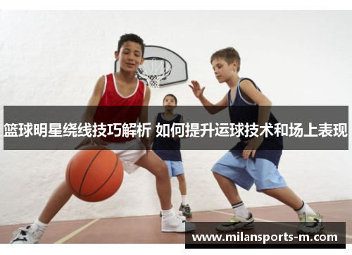 篮球明星绕线技巧解析 如何提升运球技术和场上表现