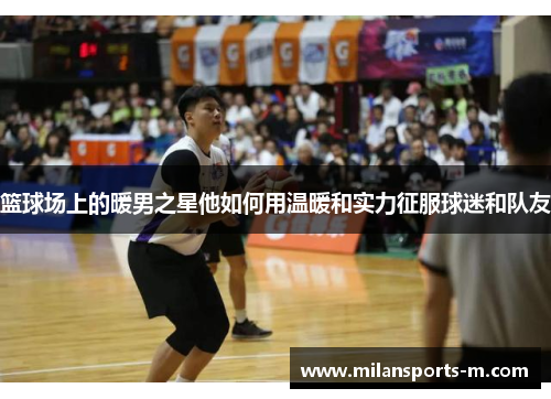 篮球场上的暖男之星他如何用温暖和实力征服球迷和队友